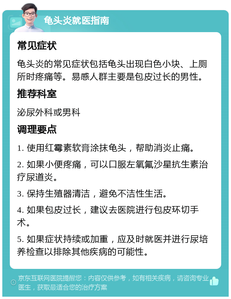 龟头炎就医指南 常见症状 龟头炎的常见症状包括龟头出现白色小块、上厕所时疼痛等。易感人群主要是包皮过长的男性。 推荐科室 泌尿外科或男科 调理要点 1. 使用红霉素软膏涂抹龟头，帮助消炎止痛。 2. 如果小便疼痛，可以口服左氧氟沙星抗生素治疗尿道炎。 3. 保持生殖器清洁，避免不洁性生活。 4. 如果包皮过长，建议去医院进行包皮环切手术。 5. 如果症状持续或加重，应及时就医并进行尿培养检查以排除其他疾病的可能性。