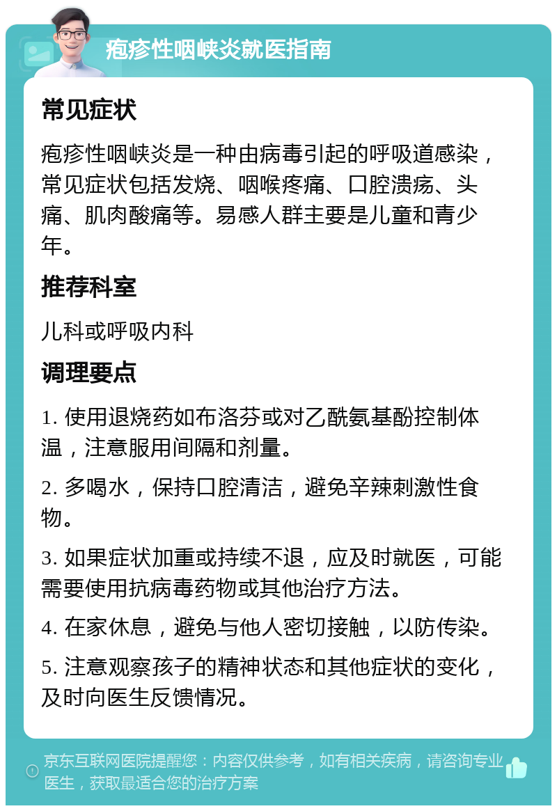 疱疹性咽峡炎就医指南 常见症状 疱疹性咽峡炎是一种由病毒引起的呼吸道感染，常见症状包括发烧、咽喉疼痛、口腔溃疡、头痛、肌肉酸痛等。易感人群主要是儿童和青少年。 推荐科室 儿科或呼吸内科 调理要点 1. 使用退烧药如布洛芬或对乙酰氨基酚控制体温，注意服用间隔和剂量。 2. 多喝水，保持口腔清洁，避免辛辣刺激性食物。 3. 如果症状加重或持续不退，应及时就医，可能需要使用抗病毒药物或其他治疗方法。 4. 在家休息，避免与他人密切接触，以防传染。 5. 注意观察孩子的精神状态和其他症状的变化，及时向医生反馈情况。