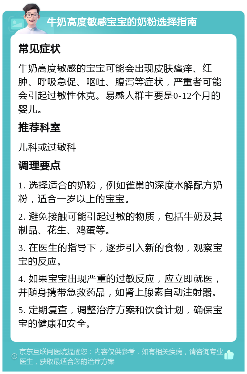 牛奶高度敏感宝宝的奶粉选择指南 常见症状 牛奶高度敏感的宝宝可能会出现皮肤瘙痒、红肿、呼吸急促、呕吐、腹泻等症状，严重者可能会引起过敏性休克。易感人群主要是0-12个月的婴儿。 推荐科室 儿科或过敏科 调理要点 1. 选择适合的奶粉，例如雀巢的深度水解配方奶粉，适合一岁以上的宝宝。 2. 避免接触可能引起过敏的物质，包括牛奶及其制品、花生、鸡蛋等。 3. 在医生的指导下，逐步引入新的食物，观察宝宝的反应。 4. 如果宝宝出现严重的过敏反应，应立即就医，并随身携带急救药品，如肾上腺素自动注射器。 5. 定期复查，调整治疗方案和饮食计划，确保宝宝的健康和安全。