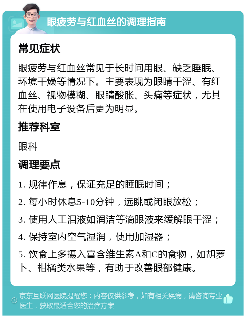 眼疲劳与红血丝的调理指南 常见症状 眼疲劳与红血丝常见于长时间用眼、缺乏睡眠、环境干燥等情况下。主要表现为眼睛干涩、有红血丝、视物模糊、眼睛酸胀、头痛等症状，尤其在使用电子设备后更为明显。 推荐科室 眼科 调理要点 1. 规律作息，保证充足的睡眠时间； 2. 每小时休息5-10分钟，远眺或闭眼放松； 3. 使用人工泪液如润洁等滴眼液来缓解眼干涩； 4. 保持室内空气湿润，使用加湿器； 5. 饮食上多摄入富含维生素A和C的食物，如胡萝卜、柑橘类水果等，有助于改善眼部健康。