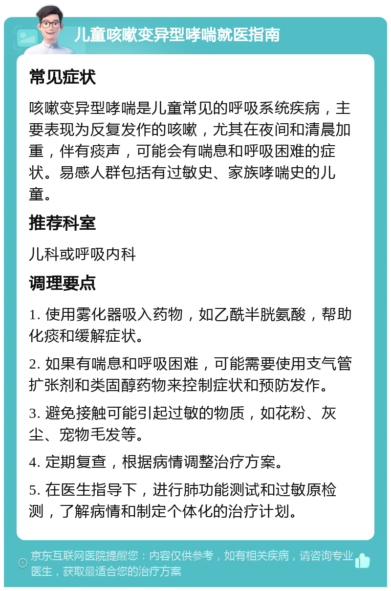 儿童咳嗽变异型哮喘就医指南 常见症状 咳嗽变异型哮喘是儿童常见的呼吸系统疾病，主要表现为反复发作的咳嗽，尤其在夜间和清晨加重，伴有痰声，可能会有喘息和呼吸困难的症状。易感人群包括有过敏史、家族哮喘史的儿童。 推荐科室 儿科或呼吸内科 调理要点 1. 使用雾化器吸入药物，如乙酰半胱氨酸，帮助化痰和缓解症状。 2. 如果有喘息和呼吸困难，可能需要使用支气管扩张剂和类固醇药物来控制症状和预防发作。 3. 避免接触可能引起过敏的物质，如花粉、灰尘、宠物毛发等。 4. 定期复查，根据病情调整治疗方案。 5. 在医生指导下，进行肺功能测试和过敏原检测，了解病情和制定个体化的治疗计划。