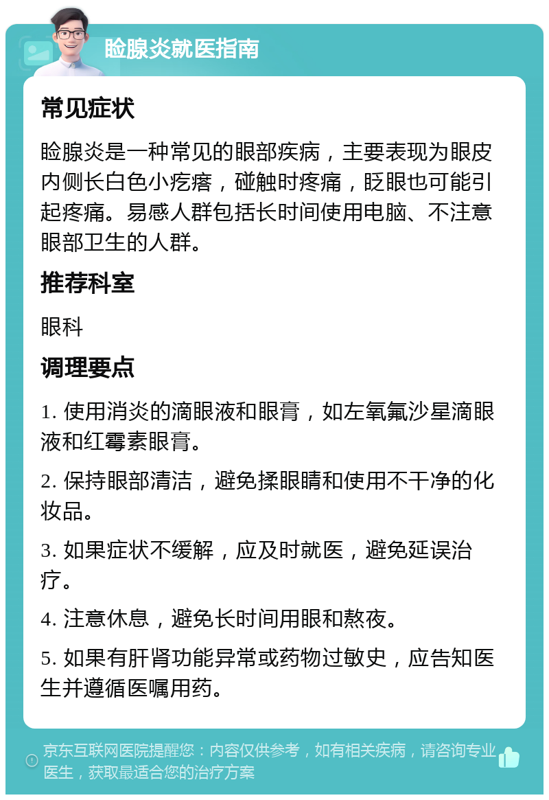 睑腺炎就医指南 常见症状 睑腺炎是一种常见的眼部疾病，主要表现为眼皮内侧长白色小疙瘩，碰触时疼痛，眨眼也可能引起疼痛。易感人群包括长时间使用电脑、不注意眼部卫生的人群。 推荐科室 眼科 调理要点 1. 使用消炎的滴眼液和眼膏，如左氧氟沙星滴眼液和红霉素眼膏。 2. 保持眼部清洁，避免揉眼睛和使用不干净的化妆品。 3. 如果症状不缓解，应及时就医，避免延误治疗。 4. 注意休息，避免长时间用眼和熬夜。 5. 如果有肝肾功能异常或药物过敏史，应告知医生并遵循医嘱用药。