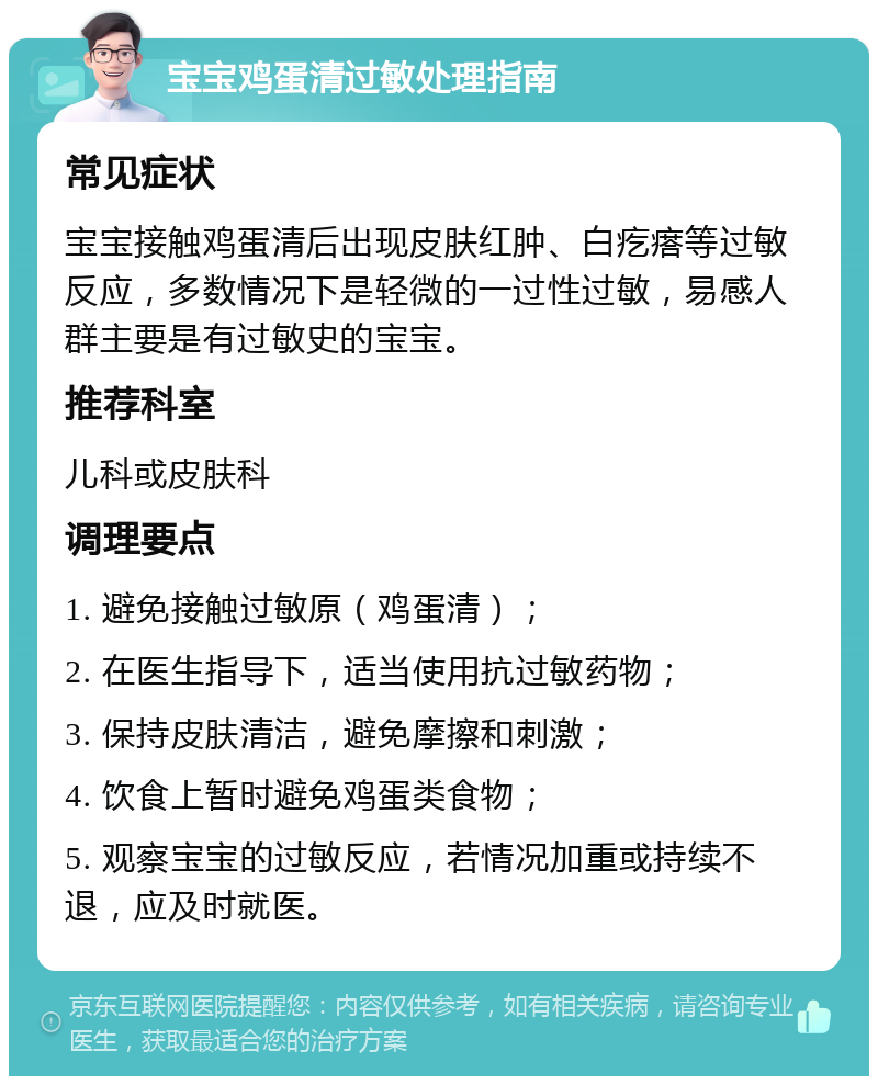 宝宝鸡蛋清过敏处理指南 常见症状 宝宝接触鸡蛋清后出现皮肤红肿、白疙瘩等过敏反应，多数情况下是轻微的一过性过敏，易感人群主要是有过敏史的宝宝。 推荐科室 儿科或皮肤科 调理要点 1. 避免接触过敏原（鸡蛋清）； 2. 在医生指导下，适当使用抗过敏药物； 3. 保持皮肤清洁，避免摩擦和刺激； 4. 饮食上暂时避免鸡蛋类食物； 5. 观察宝宝的过敏反应，若情况加重或持续不退，应及时就医。