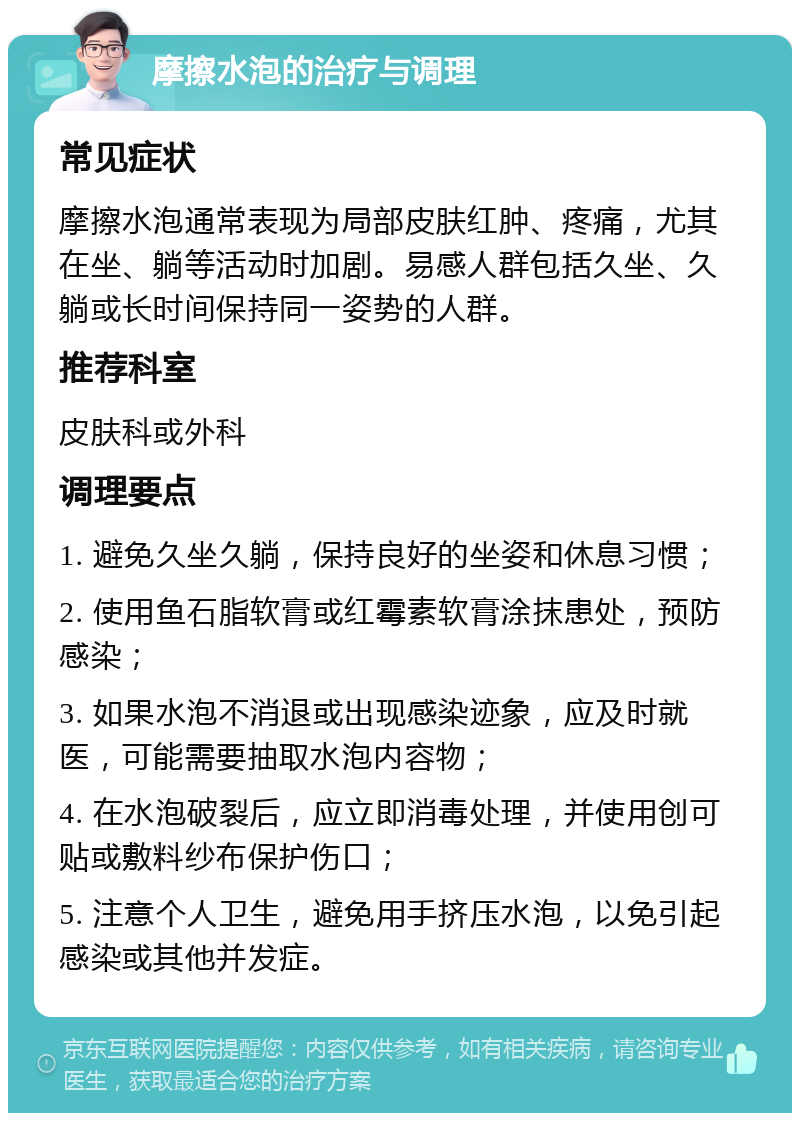 摩擦水泡的治疗与调理 常见症状 摩擦水泡通常表现为局部皮肤红肿、疼痛，尤其在坐、躺等活动时加剧。易感人群包括久坐、久躺或长时间保持同一姿势的人群。 推荐科室 皮肤科或外科 调理要点 1. 避免久坐久躺，保持良好的坐姿和休息习惯； 2. 使用鱼石脂软膏或红霉素软膏涂抹患处，预防感染； 3. 如果水泡不消退或出现感染迹象，应及时就医，可能需要抽取水泡内容物； 4. 在水泡破裂后，应立即消毒处理，并使用创可贴或敷料纱布保护伤口； 5. 注意个人卫生，避免用手挤压水泡，以免引起感染或其他并发症。