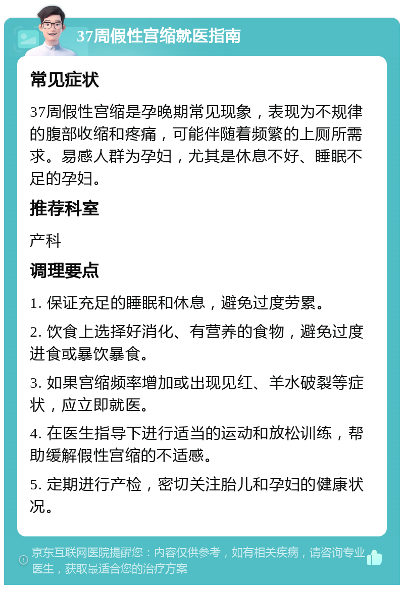 37周假性宫缩就医指南 常见症状 37周假性宫缩是孕晚期常见现象，表现为不规律的腹部收缩和疼痛，可能伴随着频繁的上厕所需求。易感人群为孕妇，尤其是休息不好、睡眠不足的孕妇。 推荐科室 产科 调理要点 1. 保证充足的睡眠和休息，避免过度劳累。 2. 饮食上选择好消化、有营养的食物，避免过度进食或暴饮暴食。 3. 如果宫缩频率增加或出现见红、羊水破裂等症状，应立即就医。 4. 在医生指导下进行适当的运动和放松训练，帮助缓解假性宫缩的不适感。 5. 定期进行产检，密切关注胎儿和孕妇的健康状况。