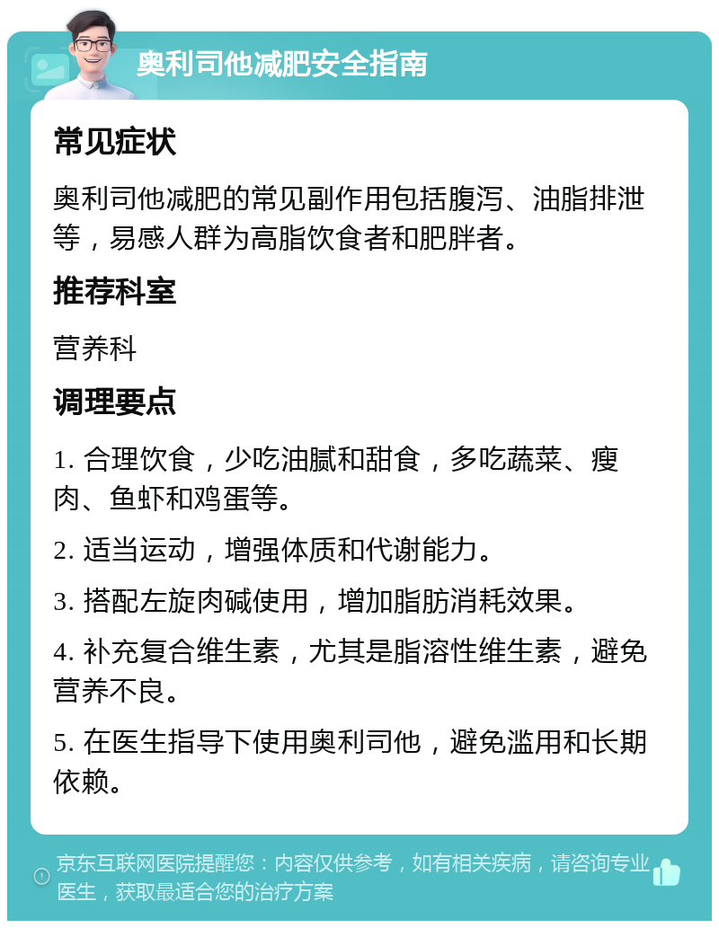 奥利司他减肥安全指南 常见症状 奥利司他减肥的常见副作用包括腹泻、油脂排泄等，易感人群为高脂饮食者和肥胖者。 推荐科室 营养科 调理要点 1. 合理饮食，少吃油腻和甜食，多吃蔬菜、瘦肉、鱼虾和鸡蛋等。 2. 适当运动，增强体质和代谢能力。 3. 搭配左旋肉碱使用，增加脂肪消耗效果。 4. 补充复合维生素，尤其是脂溶性维生素，避免营养不良。 5. 在医生指导下使用奥利司他，避免滥用和长期依赖。