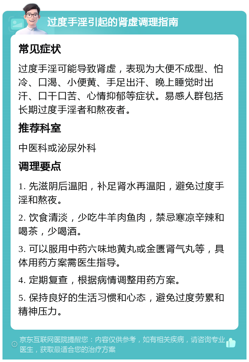 过度手淫引起的肾虚调理指南 常见症状 过度手淫可能导致肾虚，表现为大便不成型、怕冷、口渴、小便黄、手足出汗、晚上睡觉时出汗、口干口苦、心情抑郁等症状。易感人群包括长期过度手淫者和熬夜者。 推荐科室 中医科或泌尿外科 调理要点 1. 先滋阴后温阳，补足肾水再温阳，避免过度手淫和熬夜。 2. 饮食清淡，少吃牛羊肉鱼肉，禁忌寒凉辛辣和喝茶，少喝酒。 3. 可以服用中药六味地黄丸或金匮肾气丸等，具体用药方案需医生指导。 4. 定期复查，根据病情调整用药方案。 5. 保持良好的生活习惯和心态，避免过度劳累和精神压力。