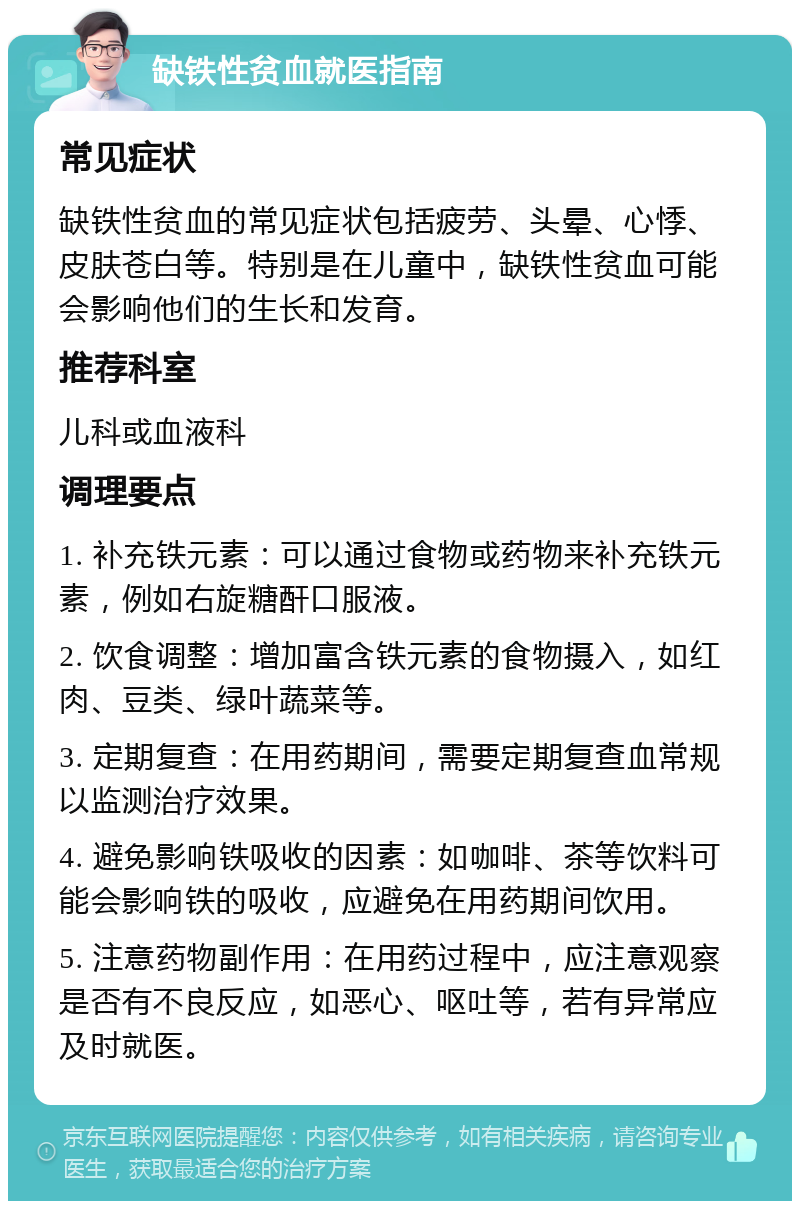 缺铁性贫血就医指南 常见症状 缺铁性贫血的常见症状包括疲劳、头晕、心悸、皮肤苍白等。特别是在儿童中，缺铁性贫血可能会影响他们的生长和发育。 推荐科室 儿科或血液科 调理要点 1. 补充铁元素：可以通过食物或药物来补充铁元素，例如右旋糖酐口服液。 2. 饮食调整：增加富含铁元素的食物摄入，如红肉、豆类、绿叶蔬菜等。 3. 定期复查：在用药期间，需要定期复查血常规以监测治疗效果。 4. 避免影响铁吸收的因素：如咖啡、茶等饮料可能会影响铁的吸收，应避免在用药期间饮用。 5. 注意药物副作用：在用药过程中，应注意观察是否有不良反应，如恶心、呕吐等，若有异常应及时就医。