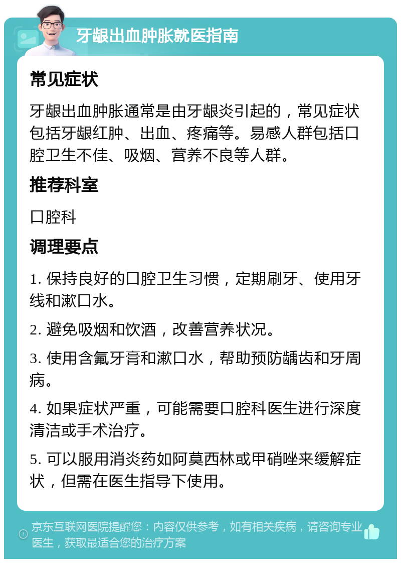 牙龈出血肿胀就医指南 常见症状 牙龈出血肿胀通常是由牙龈炎引起的，常见症状包括牙龈红肿、出血、疼痛等。易感人群包括口腔卫生不佳、吸烟、营养不良等人群。 推荐科室 口腔科 调理要点 1. 保持良好的口腔卫生习惯，定期刷牙、使用牙线和漱口水。 2. 避免吸烟和饮酒，改善营养状况。 3. 使用含氟牙膏和漱口水，帮助预防龋齿和牙周病。 4. 如果症状严重，可能需要口腔科医生进行深度清洁或手术治疗。 5. 可以服用消炎药如阿莫西林或甲硝唑来缓解症状，但需在医生指导下使用。