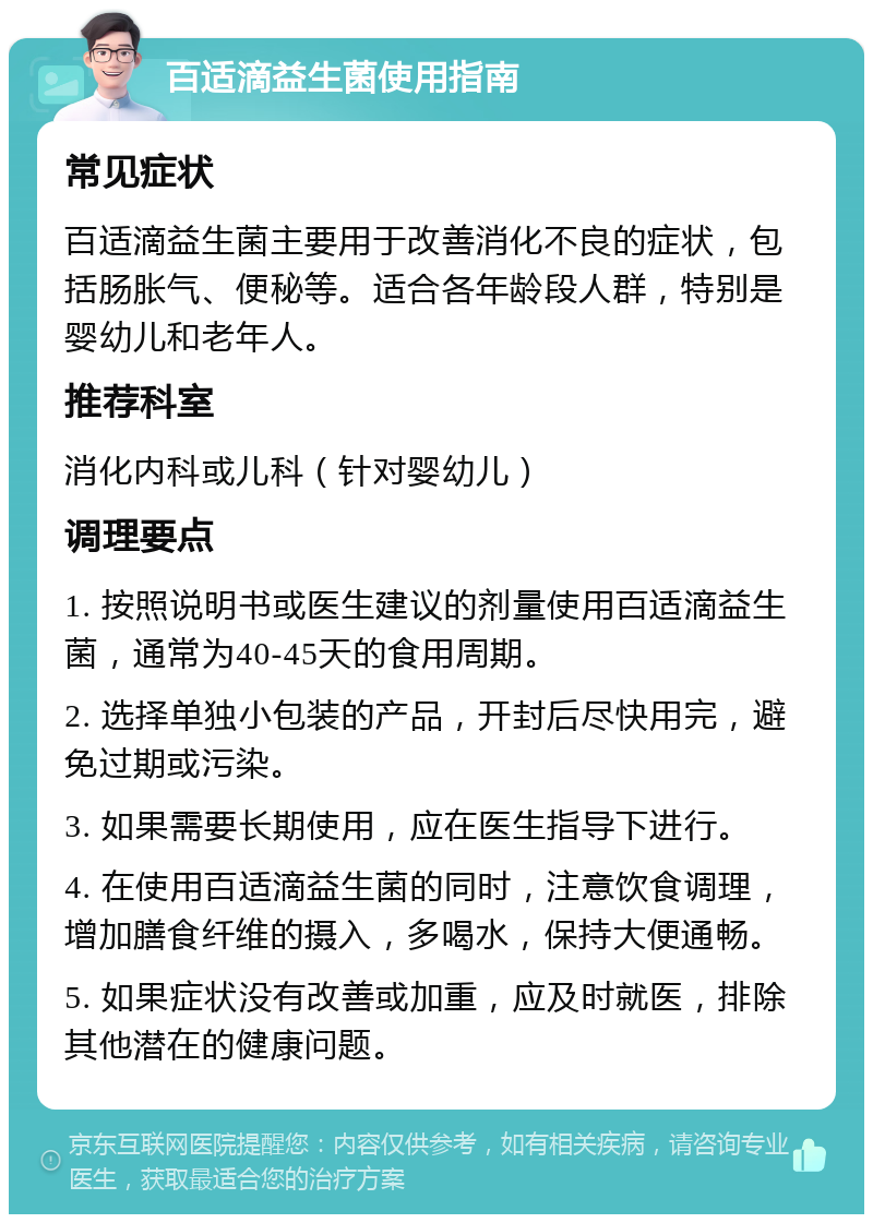 百适滴益生菌使用指南 常见症状 百适滴益生菌主要用于改善消化不良的症状，包括肠胀气、便秘等。适合各年龄段人群，特别是婴幼儿和老年人。 推荐科室 消化内科或儿科（针对婴幼儿） 调理要点 1. 按照说明书或医生建议的剂量使用百适滴益生菌，通常为40-45天的食用周期。 2. 选择单独小包装的产品，开封后尽快用完，避免过期或污染。 3. 如果需要长期使用，应在医生指导下进行。 4. 在使用百适滴益生菌的同时，注意饮食调理，增加膳食纤维的摄入，多喝水，保持大便通畅。 5. 如果症状没有改善或加重，应及时就医，排除其他潜在的健康问题。