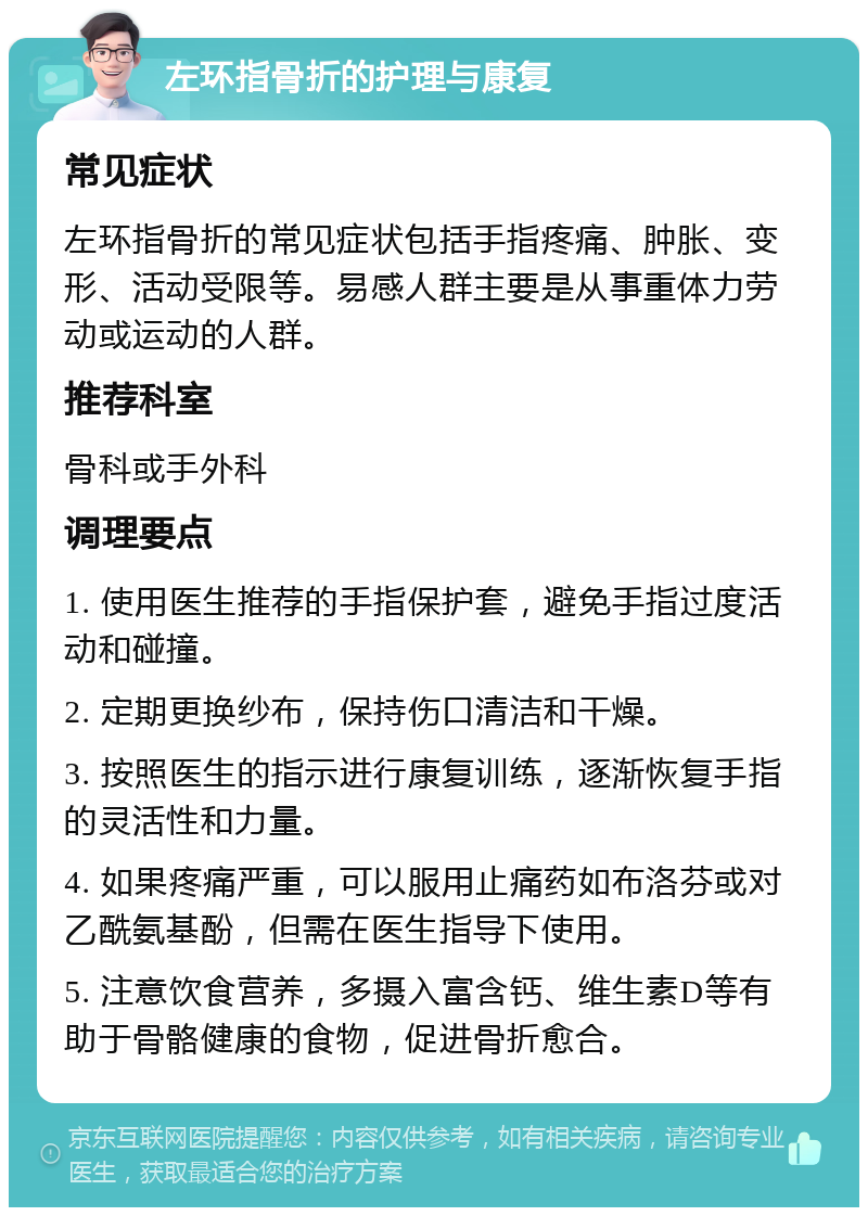 左环指骨折的护理与康复 常见症状 左环指骨折的常见症状包括手指疼痛、肿胀、变形、活动受限等。易感人群主要是从事重体力劳动或运动的人群。 推荐科室 骨科或手外科 调理要点 1. 使用医生推荐的手指保护套，避免手指过度活动和碰撞。 2. 定期更换纱布，保持伤口清洁和干燥。 3. 按照医生的指示进行康复训练，逐渐恢复手指的灵活性和力量。 4. 如果疼痛严重，可以服用止痛药如布洛芬或对乙酰氨基酚，但需在医生指导下使用。 5. 注意饮食营养，多摄入富含钙、维生素D等有助于骨骼健康的食物，促进骨折愈合。