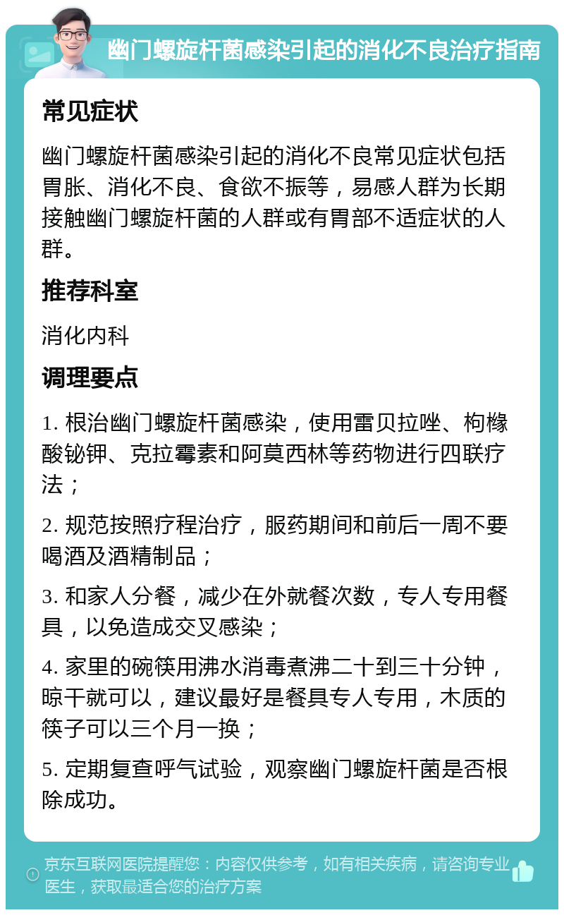 幽门螺旋杆菌感染引起的消化不良治疗指南 常见症状 幽门螺旋杆菌感染引起的消化不良常见症状包括胃胀、消化不良、食欲不振等，易感人群为长期接触幽门螺旋杆菌的人群或有胃部不适症状的人群。 推荐科室 消化内科 调理要点 1. 根治幽门螺旋杆菌感染，使用雷贝拉唑、枸橼酸铋钾、克拉霉素和阿莫西林等药物进行四联疗法； 2. 规范按照疗程治疗，服药期间和前后一周不要喝酒及酒精制品； 3. 和家人分餐，减少在外就餐次数，专人专用餐具，以免造成交叉感染； 4. 家里的碗筷用沸水消毒煮沸二十到三十分钟，晾干就可以，建议最好是餐具专人专用，木质的筷子可以三个月一换； 5. 定期复查呼气试验，观察幽门螺旋杆菌是否根除成功。