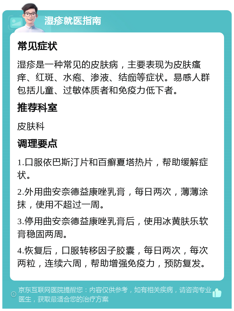 湿疹就医指南 常见症状 湿疹是一种常见的皮肤病，主要表现为皮肤瘙痒、红斑、水疱、渗液、结痂等症状。易感人群包括儿童、过敏体质者和免疫力低下者。 推荐科室 皮肤科 调理要点 1.口服依巴斯汀片和百癣夏塔热片，帮助缓解症状。 2.外用曲安奈德益康唑乳膏，每日两次，薄薄涂抹，使用不超过一周。 3.停用曲安奈德益康唑乳膏后，使用冰黄肤乐软膏稳固两周。 4.恢复后，口服转移因子胶囊，每日两次，每次两粒，连续六周，帮助增强免疫力，预防复发。