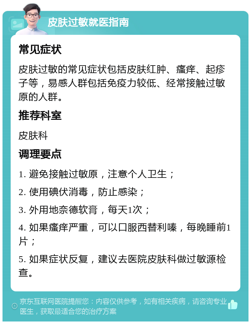 皮肤过敏就医指南 常见症状 皮肤过敏的常见症状包括皮肤红肿、瘙痒、起疹子等，易感人群包括免疫力较低、经常接触过敏原的人群。 推荐科室 皮肤科 调理要点 1. 避免接触过敏原，注意个人卫生； 2. 使用碘伏消毒，防止感染； 3. 外用地奈德软膏，每天1次； 4. 如果瘙痒严重，可以口服西替利嗪，每晚睡前1片； 5. 如果症状反复，建议去医院皮肤科做过敏源检查。