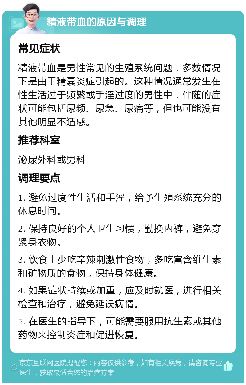 精液带血的原因与调理 常见症状 精液带血是男性常见的生殖系统问题，多数情况下是由于精囊炎症引起的。这种情况通常发生在性生活过于频繁或手淫过度的男性中，伴随的症状可能包括尿频、尿急、尿痛等，但也可能没有其他明显不适感。 推荐科室 泌尿外科或男科 调理要点 1. 避免过度性生活和手淫，给予生殖系统充分的休息时间。 2. 保持良好的个人卫生习惯，勤换内裤，避免穿紧身衣物。 3. 饮食上少吃辛辣刺激性食物，多吃富含维生素和矿物质的食物，保持身体健康。 4. 如果症状持续或加重，应及时就医，进行相关检查和治疗，避免延误病情。 5. 在医生的指导下，可能需要服用抗生素或其他药物来控制炎症和促进恢复。