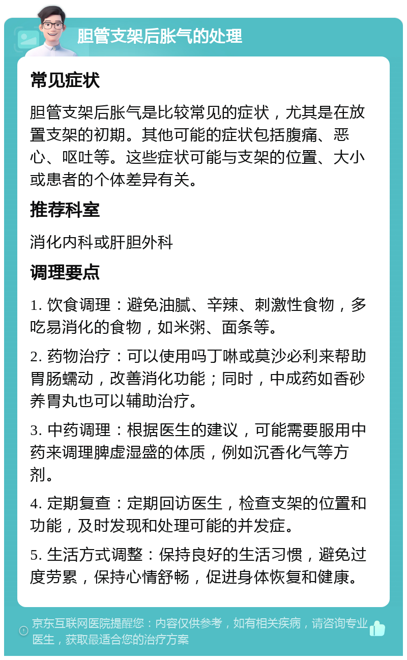 胆管支架后胀气的处理 常见症状 胆管支架后胀气是比较常见的症状，尤其是在放置支架的初期。其他可能的症状包括腹痛、恶心、呕吐等。这些症状可能与支架的位置、大小或患者的个体差异有关。 推荐科室 消化内科或肝胆外科 调理要点 1. 饮食调理：避免油腻、辛辣、刺激性食物，多吃易消化的食物，如米粥、面条等。 2. 药物治疗：可以使用吗丁啉或莫沙必利来帮助胃肠蠕动，改善消化功能；同时，中成药如香砂养胃丸也可以辅助治疗。 3. 中药调理：根据医生的建议，可能需要服用中药来调理脾虚湿盛的体质，例如沉香化气等方剂。 4. 定期复查：定期回访医生，检查支架的位置和功能，及时发现和处理可能的并发症。 5. 生活方式调整：保持良好的生活习惯，避免过度劳累，保持心情舒畅，促进身体恢复和健康。