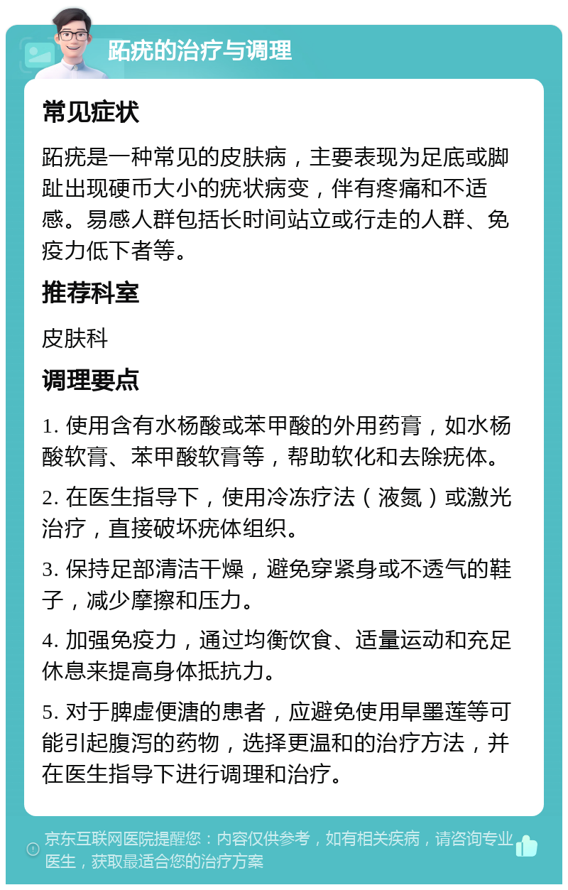 跖疣的治疗与调理 常见症状 跖疣是一种常见的皮肤病，主要表现为足底或脚趾出现硬币大小的疣状病变，伴有疼痛和不适感。易感人群包括长时间站立或行走的人群、免疫力低下者等。 推荐科室 皮肤科 调理要点 1. 使用含有水杨酸或苯甲酸的外用药膏，如水杨酸软膏、苯甲酸软膏等，帮助软化和去除疣体。 2. 在医生指导下，使用冷冻疗法（液氮）或激光治疗，直接破坏疣体组织。 3. 保持足部清洁干燥，避免穿紧身或不透气的鞋子，减少摩擦和压力。 4. 加强免疫力，通过均衡饮食、适量运动和充足休息来提高身体抵抗力。 5. 对于脾虚便溏的患者，应避免使用旱墨莲等可能引起腹泻的药物，选择更温和的治疗方法，并在医生指导下进行调理和治疗。