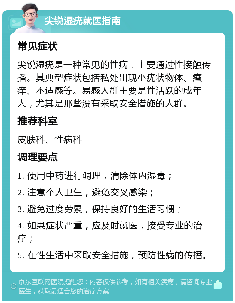 尖锐湿疣就医指南 常见症状 尖锐湿疣是一种常见的性病，主要通过性接触传播。其典型症状包括私处出现小疣状物体、瘙痒、不适感等。易感人群主要是性活跃的成年人，尤其是那些没有采取安全措施的人群。 推荐科室 皮肤科、性病科 调理要点 1. 使用中药进行调理，清除体内湿毒； 2. 注意个人卫生，避免交叉感染； 3. 避免过度劳累，保持良好的生活习惯； 4. 如果症状严重，应及时就医，接受专业的治疗； 5. 在性生活中采取安全措施，预防性病的传播。