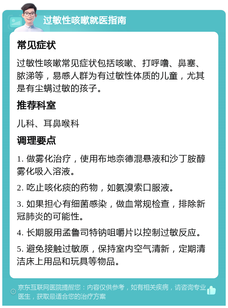 过敏性咳嗽就医指南 常见症状 过敏性咳嗽常见症状包括咳嗽、打呼噜、鼻塞、脓涕等，易感人群为有过敏性体质的儿童，尤其是有尘螨过敏的孩子。 推荐科室 儿科、耳鼻喉科 调理要点 1. 做雾化治疗，使用布地奈德混悬液和沙丁胺醇雾化吸入溶液。 2. 吃止咳化痰的药物，如氨溴索口服液。 3. 如果担心有细菌感染，做血常规检查，排除新冠肺炎的可能性。 4. 长期服用孟鲁司特钠咀嚼片以控制过敏反应。 5. 避免接触过敏原，保持室内空气清新，定期清洁床上用品和玩具等物品。