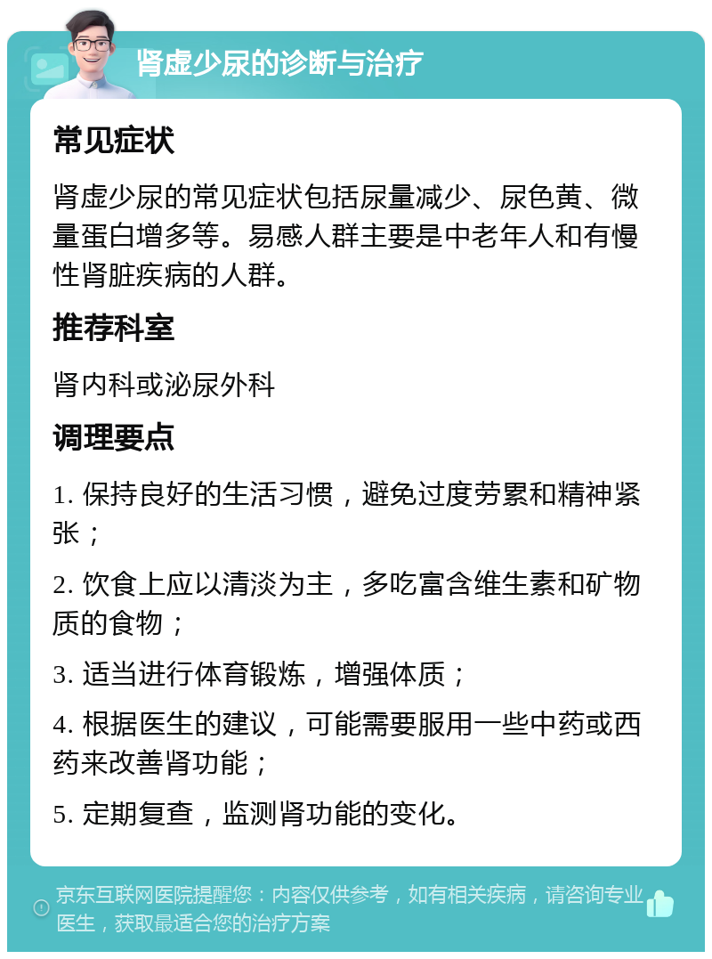 肾虚少尿的诊断与治疗 常见症状 肾虚少尿的常见症状包括尿量减少、尿色黄、微量蛋白增多等。易感人群主要是中老年人和有慢性肾脏疾病的人群。 推荐科室 肾内科或泌尿外科 调理要点 1. 保持良好的生活习惯，避免过度劳累和精神紧张； 2. 饮食上应以清淡为主，多吃富含维生素和矿物质的食物； 3. 适当进行体育锻炼，增强体质； 4. 根据医生的建议，可能需要服用一些中药或西药来改善肾功能； 5. 定期复查，监测肾功能的变化。