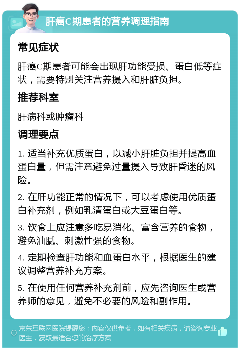 肝癌C期患者的营养调理指南 常见症状 肝癌C期患者可能会出现肝功能受损、蛋白低等症状，需要特别关注营养摄入和肝脏负担。 推荐科室 肝病科或肿瘤科 调理要点 1. 适当补充优质蛋白，以减小肝脏负担并提高血蛋白量，但需注意避免过量摄入导致肝昏迷的风险。 2. 在肝功能正常的情况下，可以考虑使用优质蛋白补充剂，例如乳清蛋白或大豆蛋白等。 3. 饮食上应注意多吃易消化、富含营养的食物，避免油腻、刺激性强的食物。 4. 定期检查肝功能和血蛋白水平，根据医生的建议调整营养补充方案。 5. 在使用任何营养补充剂前，应先咨询医生或营养师的意见，避免不必要的风险和副作用。