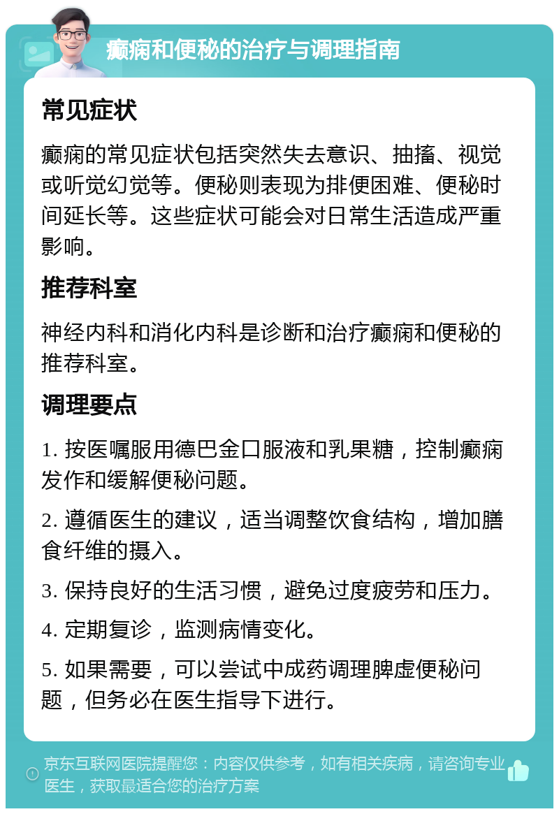 癫痫和便秘的治疗与调理指南 常见症状 癫痫的常见症状包括突然失去意识、抽搐、视觉或听觉幻觉等。便秘则表现为排便困难、便秘时间延长等。这些症状可能会对日常生活造成严重影响。 推荐科室 神经内科和消化内科是诊断和治疗癫痫和便秘的推荐科室。 调理要点 1. 按医嘱服用德巴金口服液和乳果糖，控制癫痫发作和缓解便秘问题。 2. 遵循医生的建议，适当调整饮食结构，增加膳食纤维的摄入。 3. 保持良好的生活习惯，避免过度疲劳和压力。 4. 定期复诊，监测病情变化。 5. 如果需要，可以尝试中成药调理脾虚便秘问题，但务必在医生指导下进行。