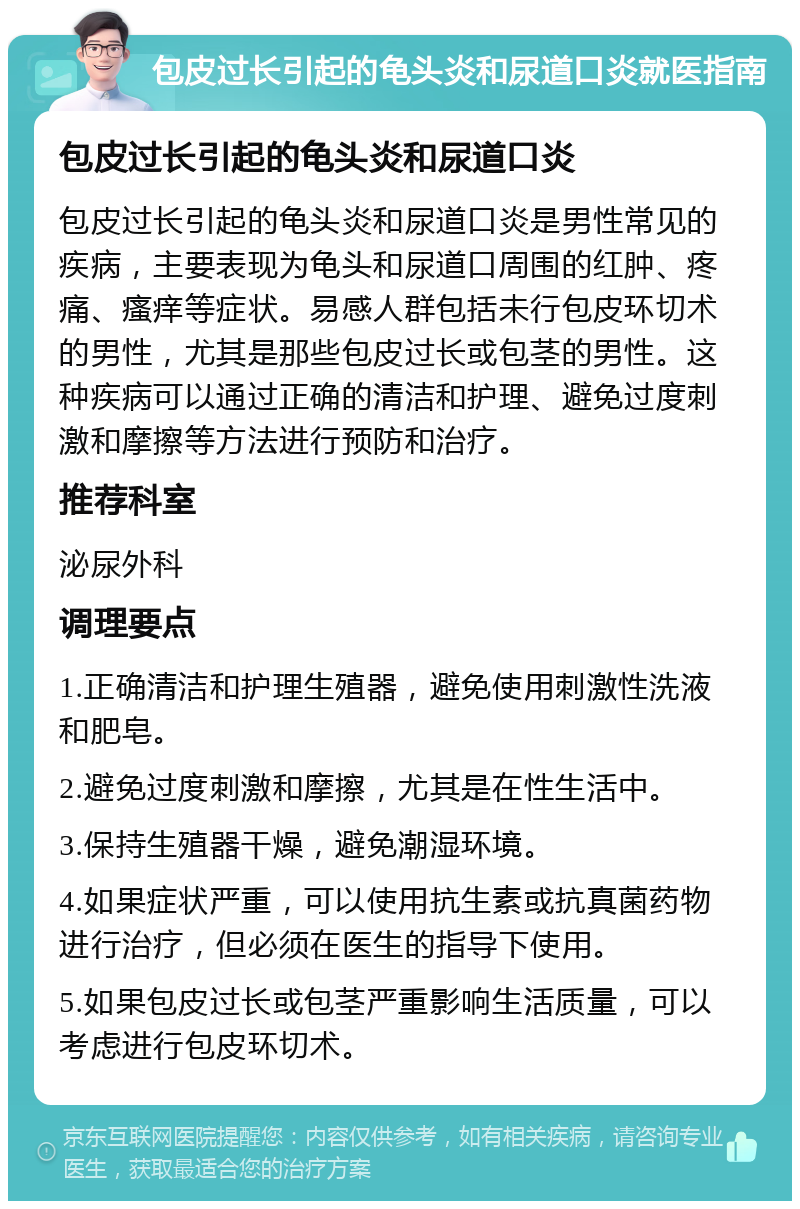 包皮过长引起的龟头炎和尿道口炎就医指南 包皮过长引起的龟头炎和尿道口炎 包皮过长引起的龟头炎和尿道口炎是男性常见的疾病，主要表现为龟头和尿道口周围的红肿、疼痛、瘙痒等症状。易感人群包括未行包皮环切术的男性，尤其是那些包皮过长或包茎的男性。这种疾病可以通过正确的清洁和护理、避免过度刺激和摩擦等方法进行预防和治疗。 推荐科室 泌尿外科 调理要点 1.正确清洁和护理生殖器，避免使用刺激性洗液和肥皂。 2.避免过度刺激和摩擦，尤其是在性生活中。 3.保持生殖器干燥，避免潮湿环境。 4.如果症状严重，可以使用抗生素或抗真菌药物进行治疗，但必须在医生的指导下使用。 5.如果包皮过长或包茎严重影响生活质量，可以考虑进行包皮环切术。