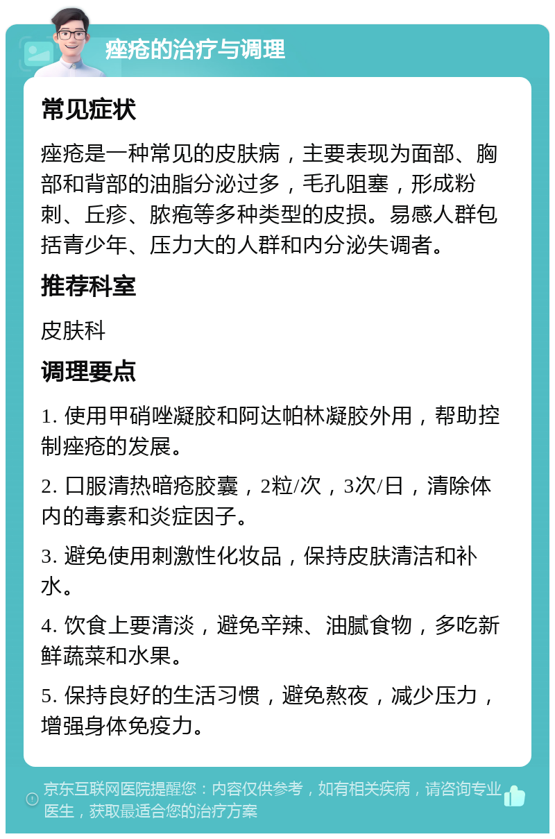 痤疮的治疗与调理 常见症状 痤疮是一种常见的皮肤病，主要表现为面部、胸部和背部的油脂分泌过多，毛孔阻塞，形成粉刺、丘疹、脓疱等多种类型的皮损。易感人群包括青少年、压力大的人群和内分泌失调者。 推荐科室 皮肤科 调理要点 1. 使用甲硝唑凝胶和阿达帕林凝胶外用，帮助控制痤疮的发展。 2. 口服清热暗疮胶囊，2粒/次，3次/日，清除体内的毒素和炎症因子。 3. 避免使用刺激性化妆品，保持皮肤清洁和补水。 4. 饮食上要清淡，避免辛辣、油腻食物，多吃新鲜蔬菜和水果。 5. 保持良好的生活习惯，避免熬夜，减少压力，增强身体免疫力。