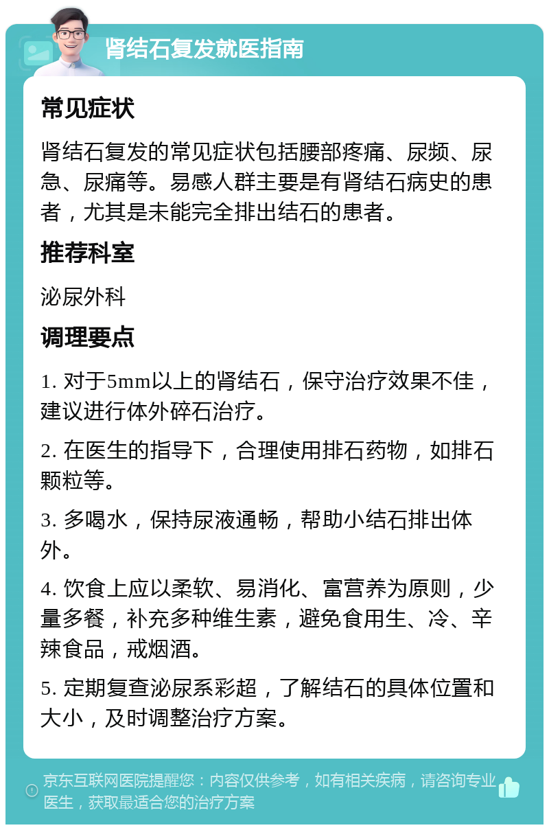 肾结石复发就医指南 常见症状 肾结石复发的常见症状包括腰部疼痛、尿频、尿急、尿痛等。易感人群主要是有肾结石病史的患者，尤其是未能完全排出结石的患者。 推荐科室 泌尿外科 调理要点 1. 对于5mm以上的肾结石，保守治疗效果不佳，建议进行体外碎石治疗。 2. 在医生的指导下，合理使用排石药物，如排石颗粒等。 3. 多喝水，保持尿液通畅，帮助小结石排出体外。 4. 饮食上应以柔软、易消化、富营养为原则，少量多餐，补充多种维生素，避免食用生、冷、辛辣食品，戒烟酒。 5. 定期复查泌尿系彩超，了解结石的具体位置和大小，及时调整治疗方案。