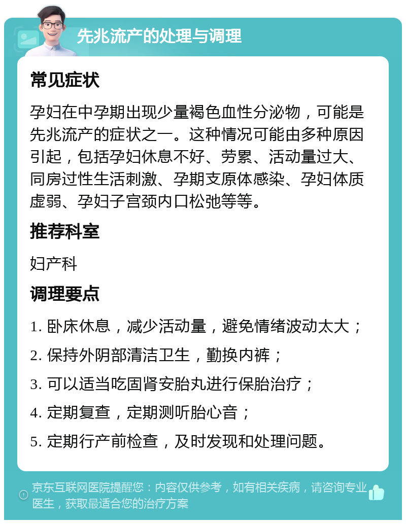 先兆流产的处理与调理 常见症状 孕妇在中孕期出现少量褐色血性分泌物，可能是先兆流产的症状之一。这种情况可能由多种原因引起，包括孕妇休息不好、劳累、活动量过大、同房过性生活刺激、孕期支原体感染、孕妇体质虚弱、孕妇子宫颈内口松弛等等。 推荐科室 妇产科 调理要点 1. 卧床休息，减少活动量，避免情绪波动太大； 2. 保持外阴部清洁卫生，勤换内裤； 3. 可以适当吃固肾安胎丸进行保胎治疗； 4. 定期复查，定期测听胎心音； 5. 定期行产前检查，及时发现和处理问题。