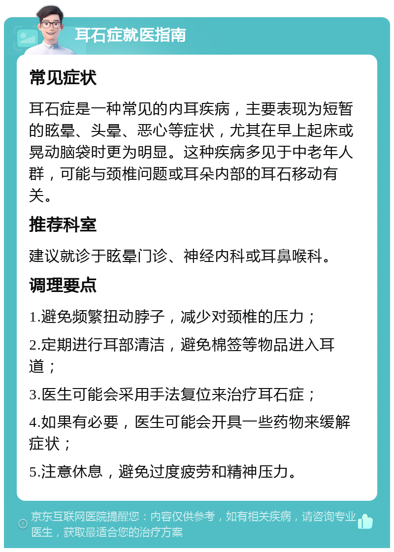 耳石症就医指南 常见症状 耳石症是一种常见的内耳疾病，主要表现为短暂的眩晕、头晕、恶心等症状，尤其在早上起床或晃动脑袋时更为明显。这种疾病多见于中老年人群，可能与颈椎问题或耳朵内部的耳石移动有关。 推荐科室 建议就诊于眩晕门诊、神经内科或耳鼻喉科。 调理要点 1.避免频繁扭动脖子，减少对颈椎的压力； 2.定期进行耳部清洁，避免棉签等物品进入耳道； 3.医生可能会采用手法复位来治疗耳石症； 4.如果有必要，医生可能会开具一些药物来缓解症状； 5.注意休息，避免过度疲劳和精神压力。