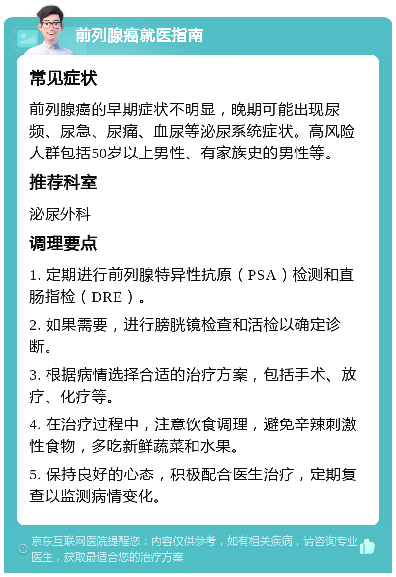 前列腺癌就医指南 常见症状 前列腺癌的早期症状不明显，晚期可能出现尿频、尿急、尿痛、血尿等泌尿系统症状。高风险人群包括50岁以上男性、有家族史的男性等。 推荐科室 泌尿外科 调理要点 1. 定期进行前列腺特异性抗原（PSA）检测和直肠指检（DRE）。 2. 如果需要，进行膀胱镜检查和活检以确定诊断。 3. 根据病情选择合适的治疗方案，包括手术、放疗、化疗等。 4. 在治疗过程中，注意饮食调理，避免辛辣刺激性食物，多吃新鲜蔬菜和水果。 5. 保持良好的心态，积极配合医生治疗，定期复查以监测病情变化。