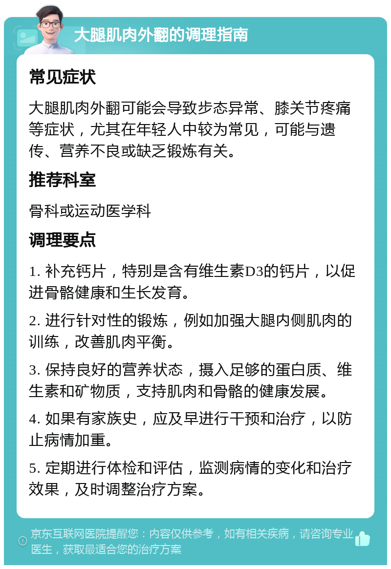 大腿肌肉外翻的调理指南 常见症状 大腿肌肉外翻可能会导致步态异常、膝关节疼痛等症状，尤其在年轻人中较为常见，可能与遗传、营养不良或缺乏锻炼有关。 推荐科室 骨科或运动医学科 调理要点 1. 补充钙片，特别是含有维生素D3的钙片，以促进骨骼健康和生长发育。 2. 进行针对性的锻炼，例如加强大腿内侧肌肉的训练，改善肌肉平衡。 3. 保持良好的营养状态，摄入足够的蛋白质、维生素和矿物质，支持肌肉和骨骼的健康发展。 4. 如果有家族史，应及早进行干预和治疗，以防止病情加重。 5. 定期进行体检和评估，监测病情的变化和治疗效果，及时调整治疗方案。