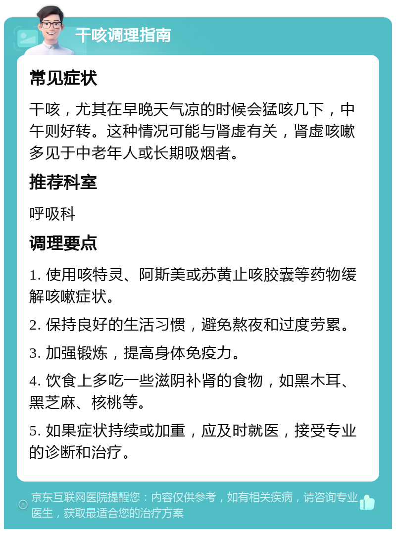 干咳调理指南 常见症状 干咳，尤其在早晚天气凉的时候会猛咳几下，中午则好转。这种情况可能与肾虚有关，肾虚咳嗽多见于中老年人或长期吸烟者。 推荐科室 呼吸科 调理要点 1. 使用咳特灵、阿斯美或苏黄止咳胶囊等药物缓解咳嗽症状。 2. 保持良好的生活习惯，避免熬夜和过度劳累。 3. 加强锻炼，提高身体免疫力。 4. 饮食上多吃一些滋阴补肾的食物，如黑木耳、黑芝麻、核桃等。 5. 如果症状持续或加重，应及时就医，接受专业的诊断和治疗。