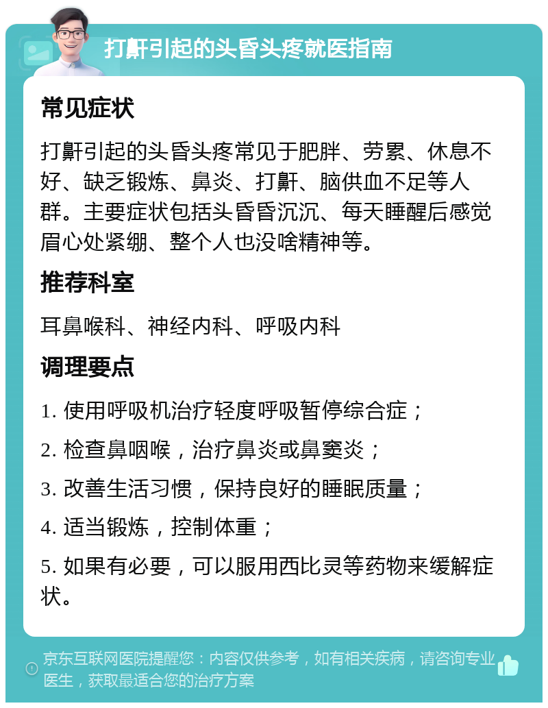 打鼾引起的头昏头疼就医指南 常见症状 打鼾引起的头昏头疼常见于肥胖、劳累、休息不好、缺乏锻炼、鼻炎、打鼾、脑供血不足等人群。主要症状包括头昏昏沉沉、每天睡醒后感觉眉心处紧绷、整个人也没啥精神等。 推荐科室 耳鼻喉科、神经内科、呼吸内科 调理要点 1. 使用呼吸机治疗轻度呼吸暂停综合症； 2. 检查鼻咽喉，治疗鼻炎或鼻窦炎； 3. 改善生活习惯，保持良好的睡眠质量； 4. 适当锻炼，控制体重； 5. 如果有必要，可以服用西比灵等药物来缓解症状。