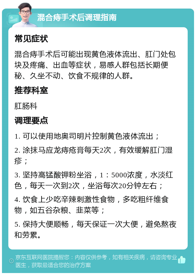 混合痔手术后调理指南 常见症状 混合痔手术后可能出现黄色液体流出、肛门处包块及疼痛、出血等症状，易感人群包括长期便秘、久坐不动、饮食不规律的人群。 推荐科室 肛肠科 调理要点 1. 可以使用地奥司明片控制黄色液体流出； 2. 涂抹马应龙痔疮膏每天2次，有效缓解肛门湿疹； 3. 坚持高锰酸钾粉坐浴，1：5000浓度，水淡红色，每天一次到2次，坐浴每次20分钟左右； 4. 饮食上少吃辛辣刺激性食物，多吃粗纤维食物，如五谷杂粮、韭菜等； 5. 保持大便顺畅，每天保证一次大便，避免熬夜和劳累。