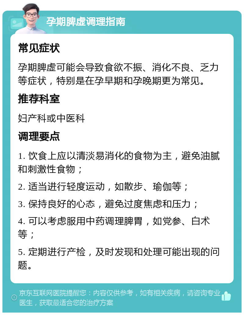 孕期脾虚调理指南 常见症状 孕期脾虚可能会导致食欲不振、消化不良、乏力等症状，特别是在孕早期和孕晚期更为常见。 推荐科室 妇产科或中医科 调理要点 1. 饮食上应以清淡易消化的食物为主，避免油腻和刺激性食物； 2. 适当进行轻度运动，如散步、瑜伽等； 3. 保持良好的心态，避免过度焦虑和压力； 4. 可以考虑服用中药调理脾胃，如党参、白术等； 5. 定期进行产检，及时发现和处理可能出现的问题。