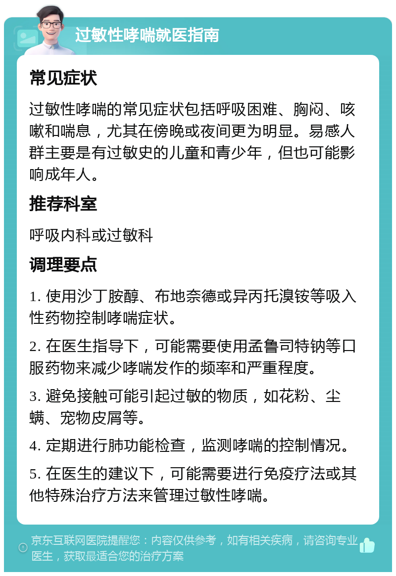 过敏性哮喘就医指南 常见症状 过敏性哮喘的常见症状包括呼吸困难、胸闷、咳嗽和喘息，尤其在傍晚或夜间更为明显。易感人群主要是有过敏史的儿童和青少年，但也可能影响成年人。 推荐科室 呼吸内科或过敏科 调理要点 1. 使用沙丁胺醇、布地奈德或异丙托溴铵等吸入性药物控制哮喘症状。 2. 在医生指导下，可能需要使用孟鲁司特钠等口服药物来减少哮喘发作的频率和严重程度。 3. 避免接触可能引起过敏的物质，如花粉、尘螨、宠物皮屑等。 4. 定期进行肺功能检查，监测哮喘的控制情况。 5. 在医生的建议下，可能需要进行免疫疗法或其他特殊治疗方法来管理过敏性哮喘。