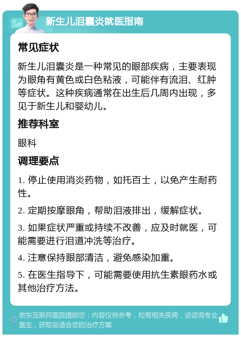 新生儿泪囊炎就医指南 常见症状 新生儿泪囊炎是一种常见的眼部疾病，主要表现为眼角有黄色或白色粘液，可能伴有流泪、红肿等症状。这种疾病通常在出生后几周内出现，多见于新生儿和婴幼儿。 推荐科室 眼科 调理要点 1. 停止使用消炎药物，如托百士，以免产生耐药性。 2. 定期按摩眼角，帮助泪液排出，缓解症状。 3. 如果症状严重或持续不改善，应及时就医，可能需要进行泪道冲洗等治疗。 4. 注意保持眼部清洁，避免感染加重。 5. 在医生指导下，可能需要使用抗生素眼药水或其他治疗方法。