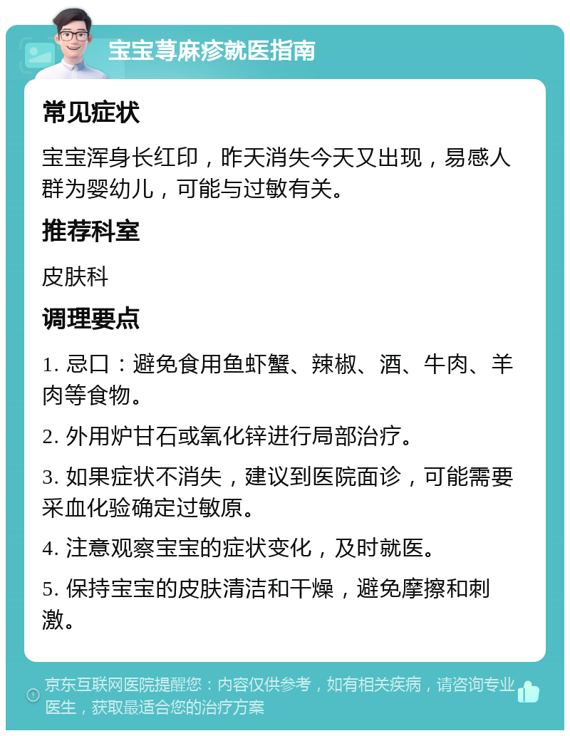 宝宝荨麻疹就医指南 常见症状 宝宝浑身长红印，昨天消失今天又出现，易感人群为婴幼儿，可能与过敏有关。 推荐科室 皮肤科 调理要点 1. 忌口：避免食用鱼虾蟹、辣椒、酒、牛肉、羊肉等食物。 2. 外用炉甘石或氧化锌进行局部治疗。 3. 如果症状不消失，建议到医院面诊，可能需要采血化验确定过敏原。 4. 注意观察宝宝的症状变化，及时就医。 5. 保持宝宝的皮肤清洁和干燥，避免摩擦和刺激。