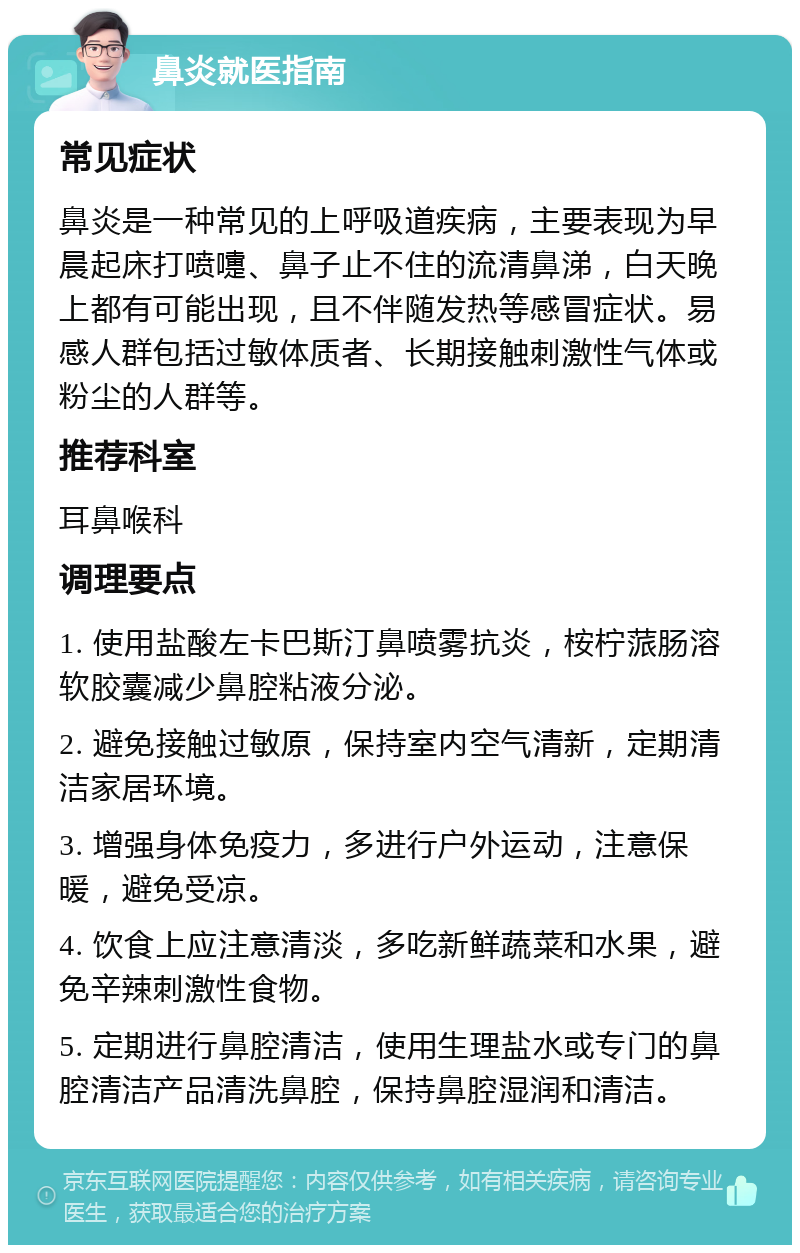 鼻炎就医指南 常见症状 鼻炎是一种常见的上呼吸道疾病，主要表现为早晨起床打喷嚏、鼻子止不住的流清鼻涕，白天晚上都有可能出现，且不伴随发热等感冒症状。易感人群包括过敏体质者、长期接触刺激性气体或粉尘的人群等。 推荐科室 耳鼻喉科 调理要点 1. 使用盐酸左卡巴斯汀鼻喷雾抗炎，桉柠蒎肠溶软胶囊减少鼻腔粘液分泌。 2. 避免接触过敏原，保持室内空气清新，定期清洁家居环境。 3. 增强身体免疫力，多进行户外运动，注意保暖，避免受凉。 4. 饮食上应注意清淡，多吃新鲜蔬菜和水果，避免辛辣刺激性食物。 5. 定期进行鼻腔清洁，使用生理盐水或专门的鼻腔清洁产品清洗鼻腔，保持鼻腔湿润和清洁。