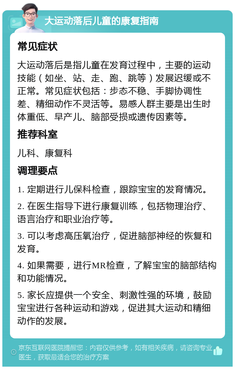 大运动落后儿童的康复指南 常见症状 大运动落后是指儿童在发育过程中，主要的运动技能（如坐、站、走、跑、跳等）发展迟缓或不正常。常见症状包括：步态不稳、手脚协调性差、精细动作不灵活等。易感人群主要是出生时体重低、早产儿、脑部受损或遗传因素等。 推荐科室 儿科、康复科 调理要点 1. 定期进行儿保科检查，跟踪宝宝的发育情况。 2. 在医生指导下进行康复训练，包括物理治疗、语言治疗和职业治疗等。 3. 可以考虑高压氧治疗，促进脑部神经的恢复和发育。 4. 如果需要，进行MR检查，了解宝宝的脑部结构和功能情况。 5. 家长应提供一个安全、刺激性强的环境，鼓励宝宝进行各种运动和游戏，促进其大运动和精细动作的发展。