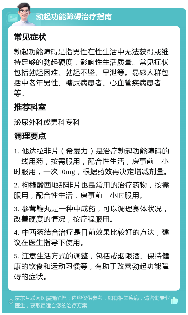 勃起功能障碍治疗指南 常见症状 勃起功能障碍是指男性在性生活中无法获得或维持足够的勃起硬度，影响性生活质量。常见症状包括勃起困难、勃起不坚、早泄等。易感人群包括中老年男性、糖尿病患者、心血管疾病患者等。 推荐科室 泌尿外科或男科专科 调理要点 1. 他达拉非片（希爱力）是治疗勃起功能障碍的一线用药，按需服用，配合性生活，房事前一小时服用，一次10mg，根据药效再决定增减剂量。 2. 枸橼酸西地那非片也是常用的治疗药物，按需服用，配合性生活，房事前一小时服用。 3. 参茸鞭丸是一种中成药，可以调理身体状况，改善硬度的情况，按疗程服用。 4. 中西药结合治疗是目前效果比较好的方法，建议在医生指导下使用。 5. 注意生活方式的调整，包括戒烟限酒、保持健康的饮食和运动习惯等，有助于改善勃起功能障碍的症状。