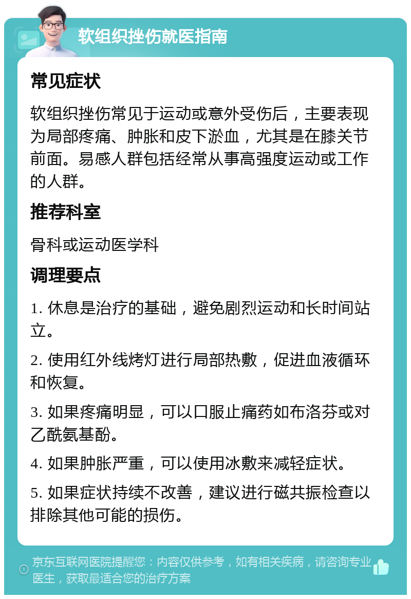 软组织挫伤就医指南 常见症状 软组织挫伤常见于运动或意外受伤后，主要表现为局部疼痛、肿胀和皮下淤血，尤其是在膝关节前面。易感人群包括经常从事高强度运动或工作的人群。 推荐科室 骨科或运动医学科 调理要点 1. 休息是治疗的基础，避免剧烈运动和长时间站立。 2. 使用红外线烤灯进行局部热敷，促进血液循环和恢复。 3. 如果疼痛明显，可以口服止痛药如布洛芬或对乙酰氨基酚。 4. 如果肿胀严重，可以使用冰敷来减轻症状。 5. 如果症状持续不改善，建议进行磁共振检查以排除其他可能的损伤。