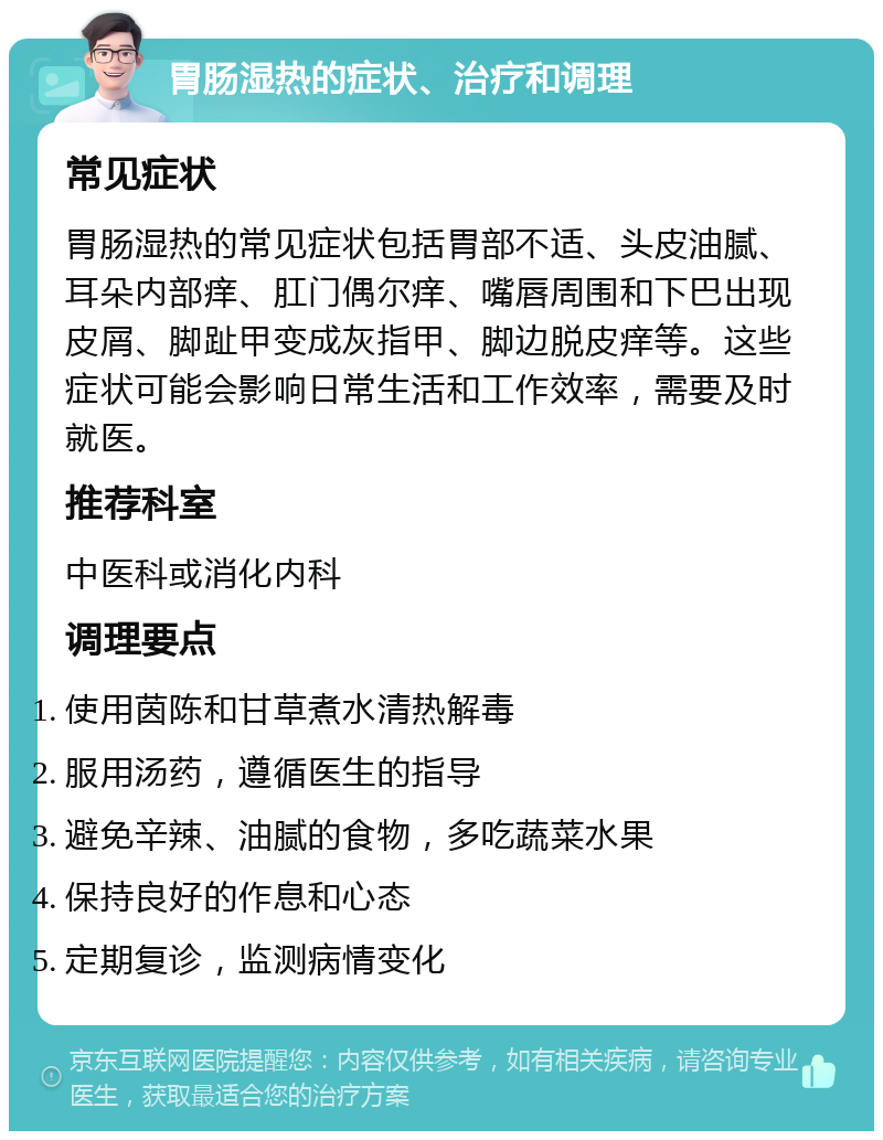 胃肠湿热的症状、治疗和调理 常见症状 胃肠湿热的常见症状包括胃部不适、头皮油腻、耳朵内部痒、肛门偶尔痒、嘴唇周围和下巴出现皮屑、脚趾甲变成灰指甲、脚边脱皮痒等。这些症状可能会影响日常生活和工作效率，需要及时就医。 推荐科室 中医科或消化内科 调理要点 使用茵陈和甘草煮水清热解毒 服用汤药，遵循医生的指导 避免辛辣、油腻的食物，多吃蔬菜水果 保持良好的作息和心态 定期复诊，监测病情变化