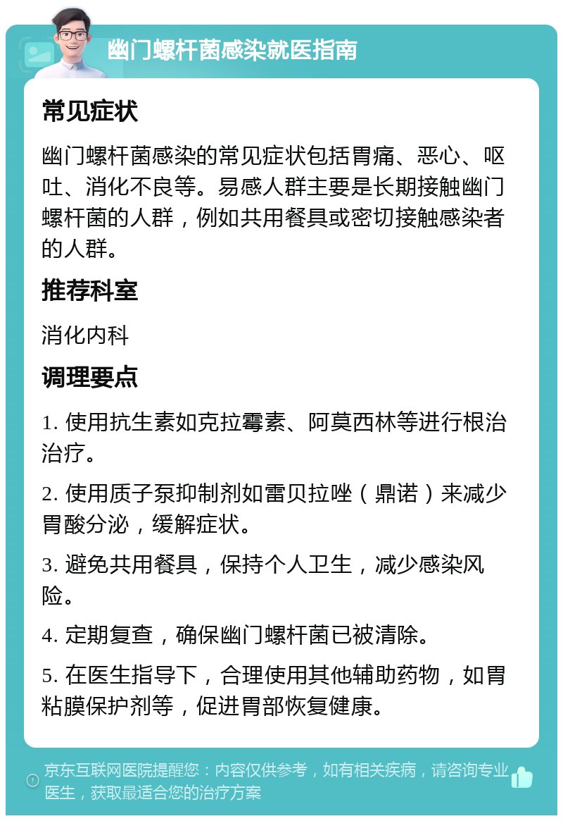 幽门螺杆菌感染就医指南 常见症状 幽门螺杆菌感染的常见症状包括胃痛、恶心、呕吐、消化不良等。易感人群主要是长期接触幽门螺杆菌的人群，例如共用餐具或密切接触感染者的人群。 推荐科室 消化内科 调理要点 1. 使用抗生素如克拉霉素、阿莫西林等进行根治治疗。 2. 使用质子泵抑制剂如雷贝拉唑（鼎诺）来减少胃酸分泌，缓解症状。 3. 避免共用餐具，保持个人卫生，减少感染风险。 4. 定期复查，确保幽门螺杆菌已被清除。 5. 在医生指导下，合理使用其他辅助药物，如胃粘膜保护剂等，促进胃部恢复健康。