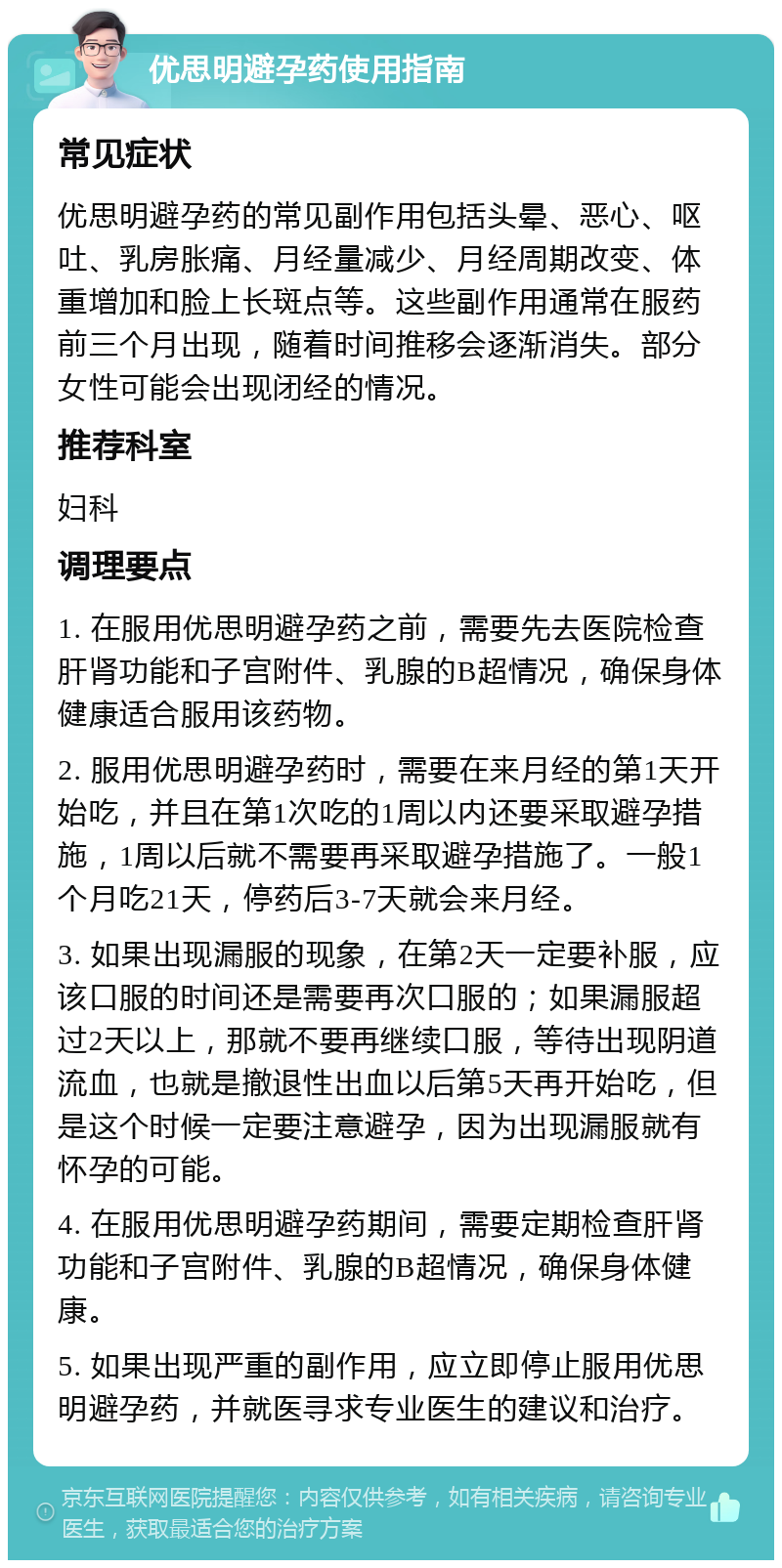 优思明避孕药使用指南 常见症状 优思明避孕药的常见副作用包括头晕、恶心、呕吐、乳房胀痛、月经量减少、月经周期改变、体重增加和脸上长斑点等。这些副作用通常在服药前三个月出现，随着时间推移会逐渐消失。部分女性可能会出现闭经的情况。 推荐科室 妇科 调理要点 1. 在服用优思明避孕药之前，需要先去医院检查肝肾功能和子宫附件、乳腺的B超情况，确保身体健康适合服用该药物。 2. 服用优思明避孕药时，需要在来月经的第1天开始吃，并且在第1次吃的1周以内还要采取避孕措施，1周以后就不需要再采取避孕措施了。一般1个月吃21天，停药后3-7天就会来月经。 3. 如果出现漏服的现象，在第2天一定要补服，应该口服的时间还是需要再次口服的；如果漏服超过2天以上，那就不要再继续口服，等待出现阴道流血，也就是撤退性出血以后第5天再开始吃，但是这个时候一定要注意避孕，因为出现漏服就有怀孕的可能。 4. 在服用优思明避孕药期间，需要定期检查肝肾功能和子宫附件、乳腺的B超情况，确保身体健康。 5. 如果出现严重的副作用，应立即停止服用优思明避孕药，并就医寻求专业医生的建议和治疗。