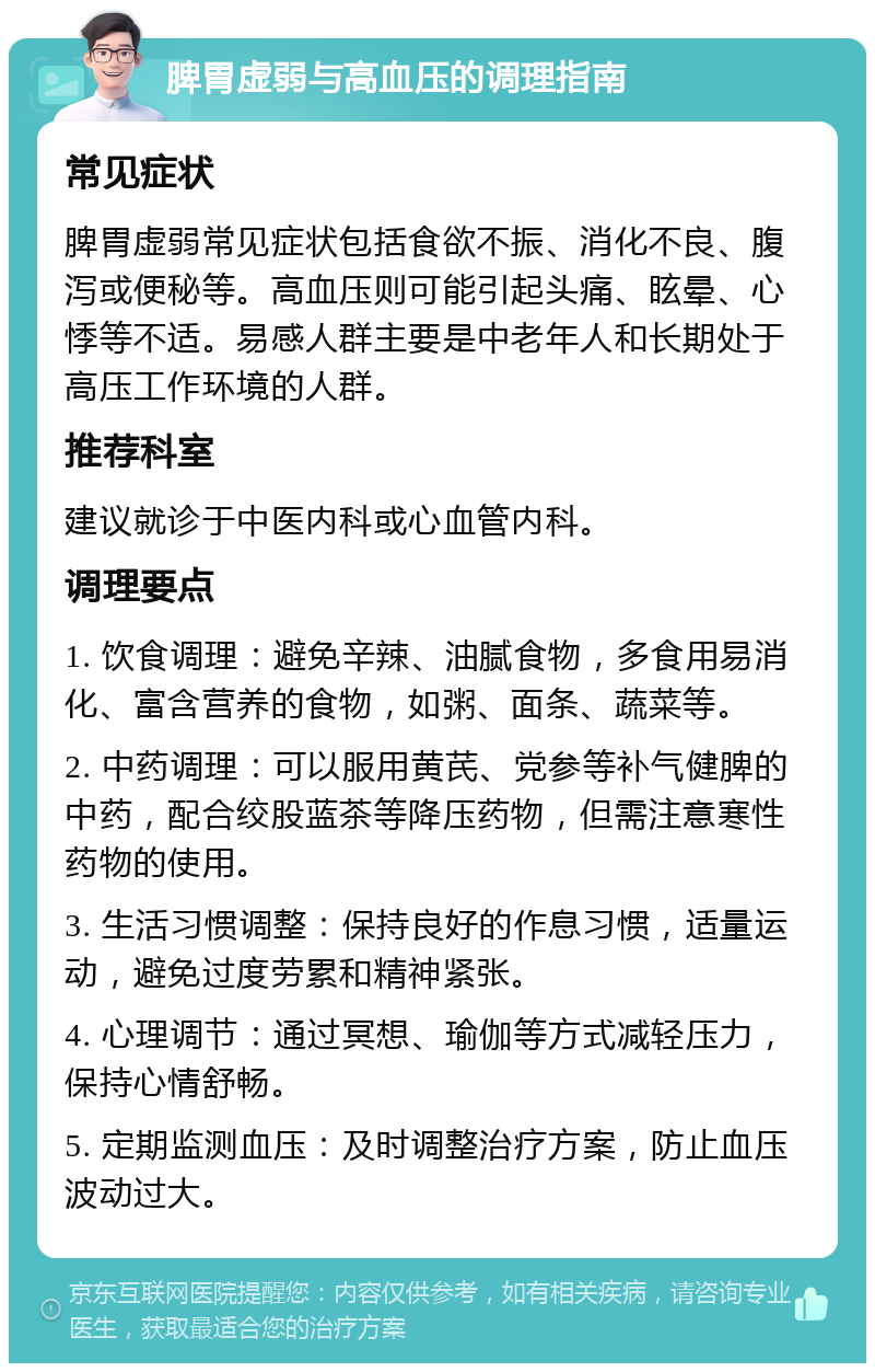 脾胃虚弱与高血压的调理指南 常见症状 脾胃虚弱常见症状包括食欲不振、消化不良、腹泻或便秘等。高血压则可能引起头痛、眩晕、心悸等不适。易感人群主要是中老年人和长期处于高压工作环境的人群。 推荐科室 建议就诊于中医内科或心血管内科。 调理要点 1. 饮食调理：避免辛辣、油腻食物，多食用易消化、富含营养的食物，如粥、面条、蔬菜等。 2. 中药调理：可以服用黄芪、党参等补气健脾的中药，配合绞股蓝茶等降压药物，但需注意寒性药物的使用。 3. 生活习惯调整：保持良好的作息习惯，适量运动，避免过度劳累和精神紧张。 4. 心理调节：通过冥想、瑜伽等方式减轻压力，保持心情舒畅。 5. 定期监测血压：及时调整治疗方案，防止血压波动过大。