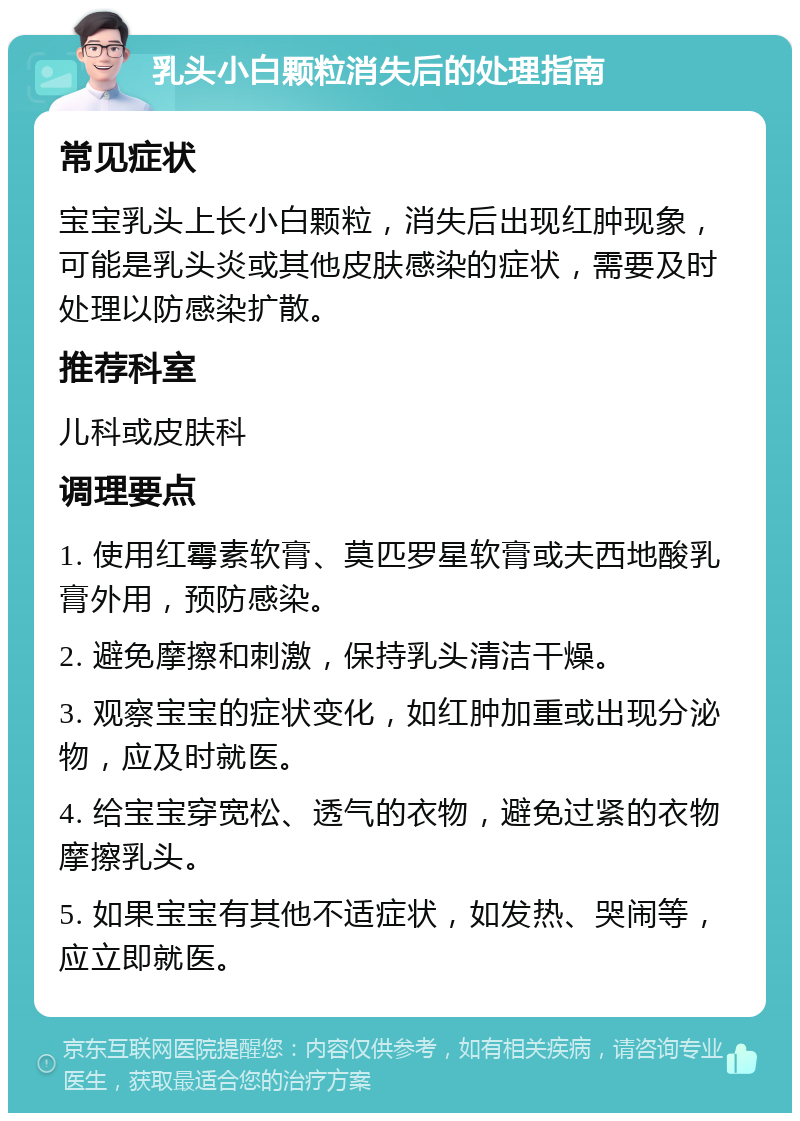 乳头小白颗粒消失后的处理指南 常见症状 宝宝乳头上长小白颗粒，消失后出现红肿现象，可能是乳头炎或其他皮肤感染的症状，需要及时处理以防感染扩散。 推荐科室 儿科或皮肤科 调理要点 1. 使用红霉素软膏、莫匹罗星软膏或夫西地酸乳膏外用，预防感染。 2. 避免摩擦和刺激，保持乳头清洁干燥。 3. 观察宝宝的症状变化，如红肿加重或出现分泌物，应及时就医。 4. 给宝宝穿宽松、透气的衣物，避免过紧的衣物摩擦乳头。 5. 如果宝宝有其他不适症状，如发热、哭闹等，应立即就医。