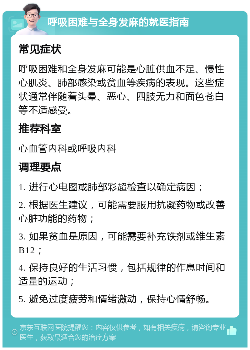 呼吸困难与全身发麻的就医指南 常见症状 呼吸困难和全身发麻可能是心脏供血不足、慢性心肌炎、肺部感染或贫血等疾病的表现。这些症状通常伴随着头晕、恶心、四肢无力和面色苍白等不适感受。 推荐科室 心血管内科或呼吸内科 调理要点 1. 进行心电图或肺部彩超检查以确定病因； 2. 根据医生建议，可能需要服用抗凝药物或改善心脏功能的药物； 3. 如果贫血是原因，可能需要补充铁剂或维生素B12； 4. 保持良好的生活习惯，包括规律的作息时间和适量的运动； 5. 避免过度疲劳和情绪激动，保持心情舒畅。